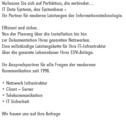 Verlassen Sie sich auf Perfektion, die verbindet…
IT Data Systems, das Systemhaus - Ihr Partner für moderne Leistungen der Informationstechnologie. Effizient und sicher.
Von der Planung über die Installation bis hin zur Dokumentation Ihres gesamten Netzwerkes. Eine vollständige Leistungskette für Ihre IT-Infrastruktur über die gesamte Lebensdauer Ihrer EDV-Anlage. Ihr Ansprechpartner für alle Fragen der modernen
Kommunikation seit 1998. • Netzwerk Infrastruktur
• Client – Server
• Telekommunikation
• IT Sicherheit Wir freuen uns auf ihre Anfrage